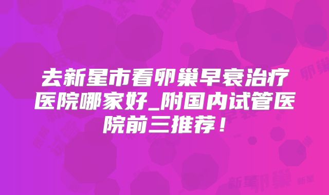 去新星市看卵巢早衰治疗医院哪家好_附国内试管医院前三推荐！