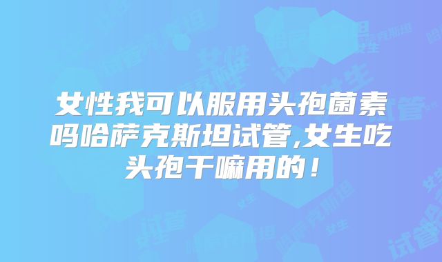女性我可以服用头孢菌素吗哈萨克斯坦试管,女生吃头孢干嘛用的!