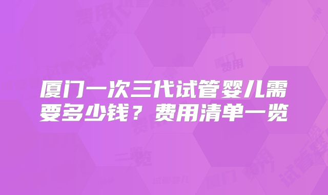 厦门一次三代试管婴儿需要多少钱?费用清单一览