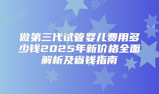 做第三代试管婴儿费用多少钱2025年新价格全面解析及省钱指南
