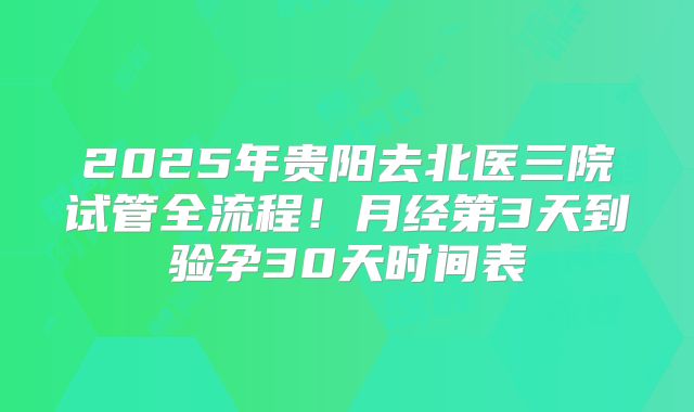 2025年贵阳去北医三院试管全流程！月经第3天到验孕30天时间表