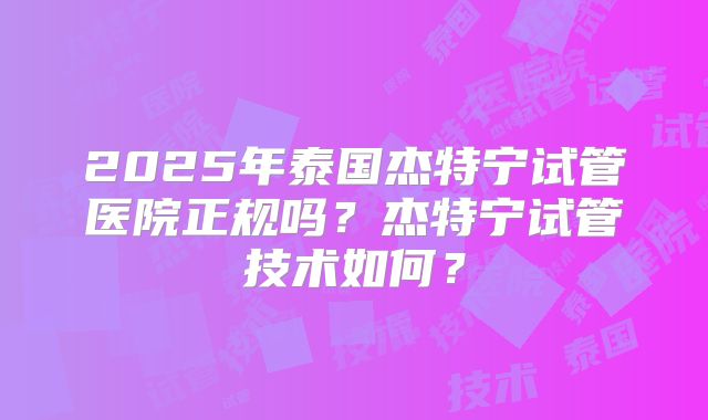 2025年泰国杰特宁试管医院正规吗？杰特宁试管技术如何？
