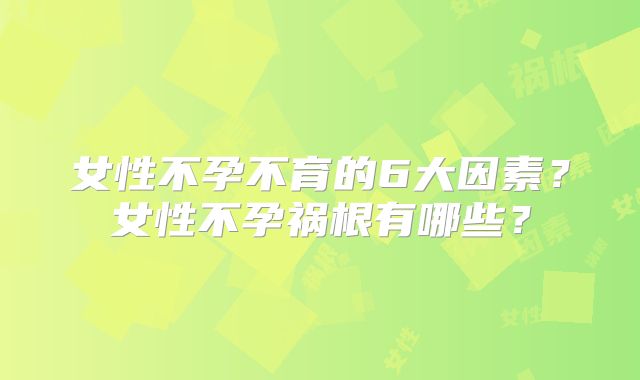 女性不孕不育的6大因素？女性不孕祸根有哪些？