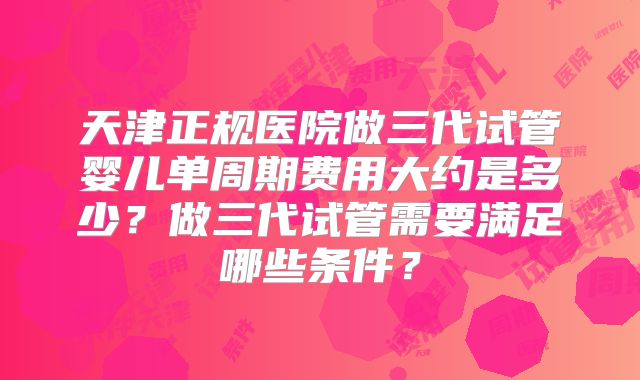 天津正规医院做三代试管婴儿单周期费用大约是多少？做三代试管需要满足哪些条件？