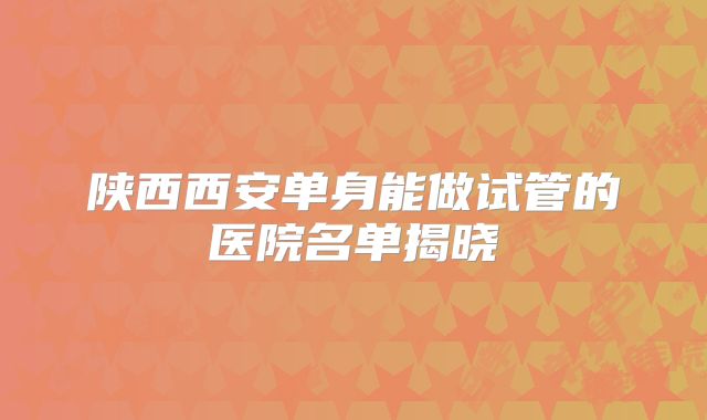 陕西西安单身能做试管的医院名单揭晓