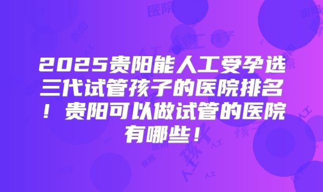 2025贵阳能人工受孕选三代试管孩子的医院排名!贵阳可以做试管的医院有哪些!