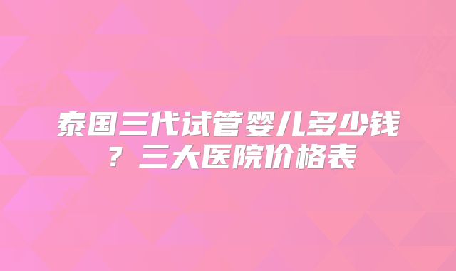 泰国三代试管婴儿多少钱？三大医院价格表