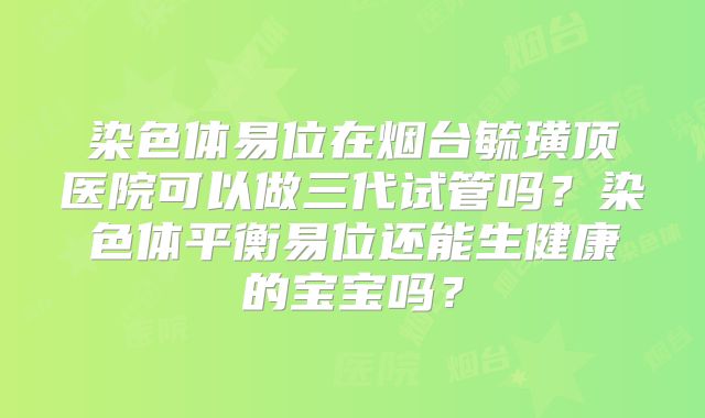 染色体易位在烟台毓璜顶医院可以做三代试管吗?染色体平衡易位还能生健康的宝宝吗?