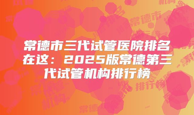 常德市三代试管医院排名在这：2025版常德第三代试管机构排行榜