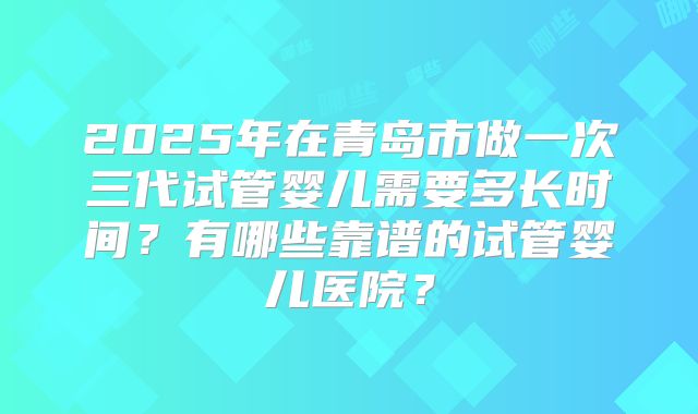 2025年在青岛市做一次三代试管婴儿需要多长时间？有哪些靠谱的试管婴儿医院？