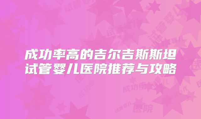 成功率高的吉尔吉斯斯坦试管婴儿医院推荐与攻略