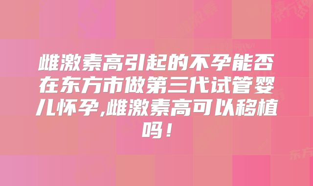 雌激素高引起的不孕能否在东方市做第三代试管婴儿怀孕,雌激素高可以移植吗!