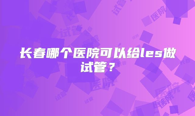 长春哪个医院可以给les做试管?