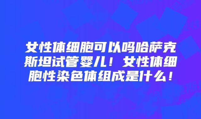 女性体细胞可以吗哈萨克斯坦试管婴儿!女性体细胞性染色体组成是什么!