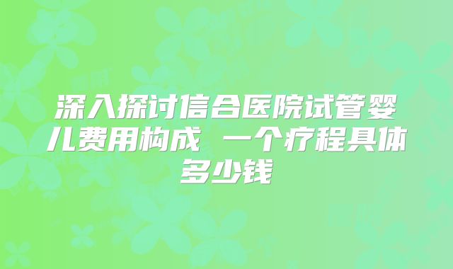 深入探讨信合医院试管婴儿费用构成 一个疗程具体多少钱