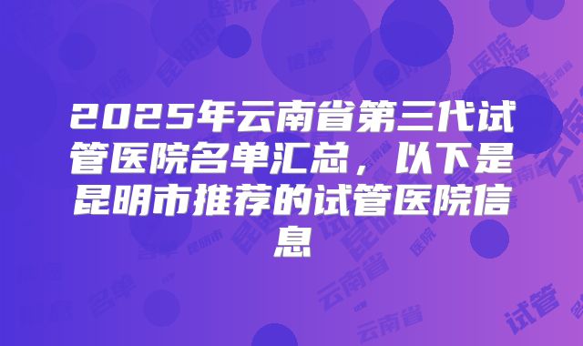 2025年云南省第三代试管医院名单汇总,以下是昆明市推荐的试管医院信息