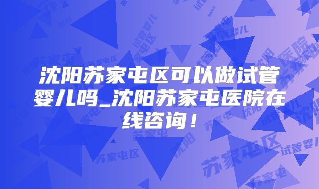 沈阳苏家屯区可以做试管婴儿吗_沈阳苏家屯医院在线咨询!