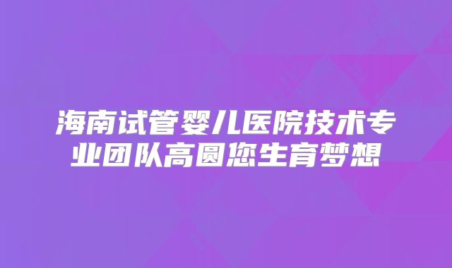 海南试管婴儿医院技术专业团队高圆您生育梦想