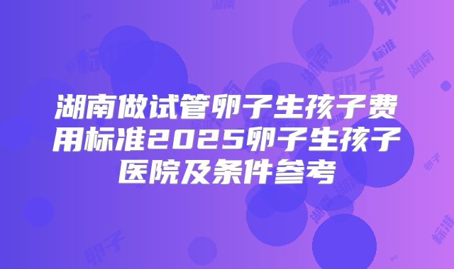 湖南做试管卵子生孩子费用标准2025卵子生孩子医院及条件参考