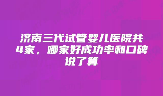 济南三代试管婴儿医院共4家,哪家好成功率和口碑说了算