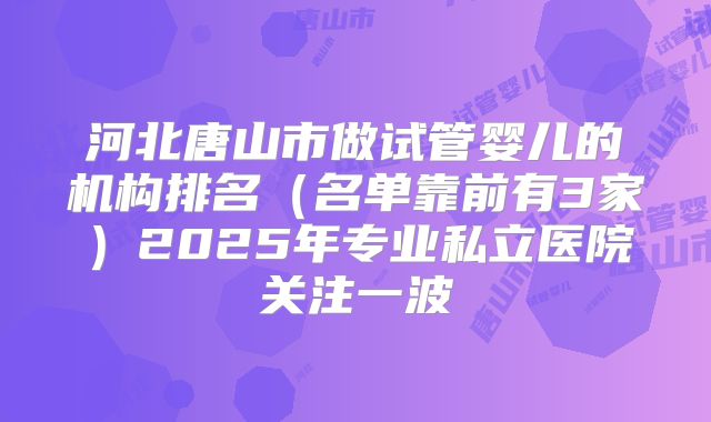 河北唐山市做试管婴儿的机构排名(名单靠前有3家)2025年专业私立医院关注一波