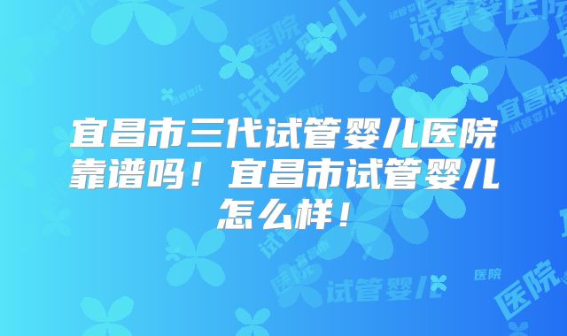 宜昌市三代试管婴儿医院靠谱吗!宜昌市试管婴儿怎么样!