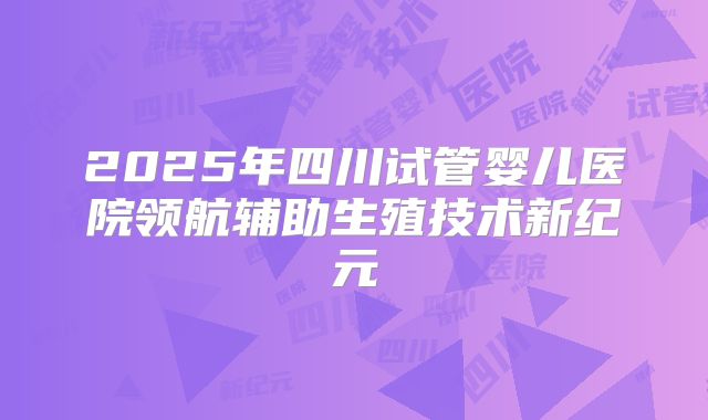 2025年四川试管婴儿医院领航辅助生殖技术新纪元