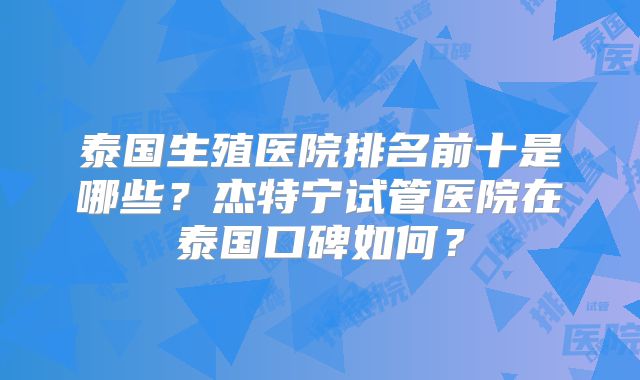 泰国生殖医院排名前十是哪些?杰特宁试管医院在泰国口碑如何?