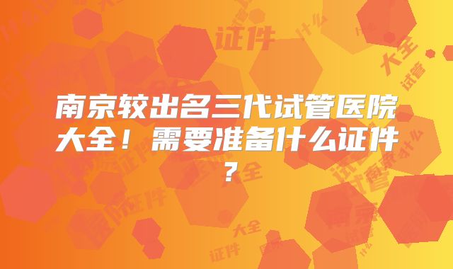 南京较出名三代试管医院大全!需要准备什么证件?