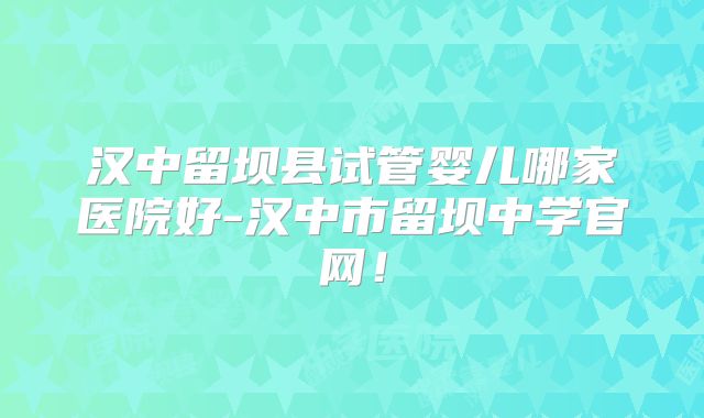 汉中留坝县试管婴儿哪家医院好-汉中市留坝中学官网！