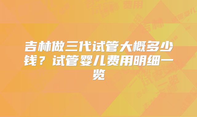 吉林做三代试管大概多少钱?试管婴儿费用明细一览