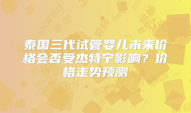 泰国三代试管婴儿未来价格会否受杰特宁影响?价格走势预测