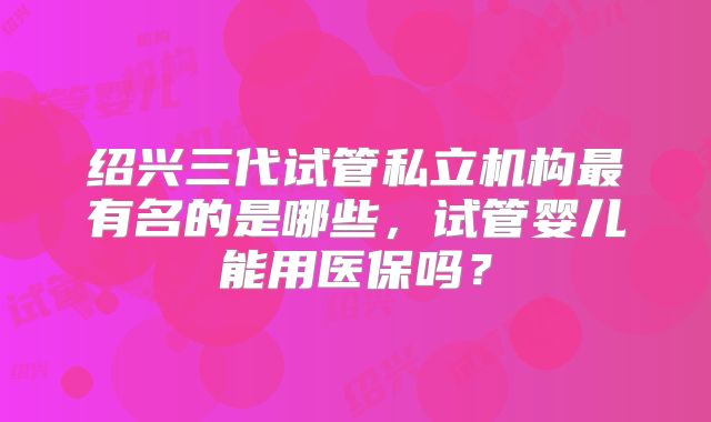 绍兴三代试管私立机构最有名的是哪些,试管婴儿能用医保吗?