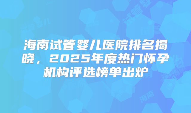 海南试管婴儿医院排名揭晓,2025年度热门怀孕机构评选榜单出炉