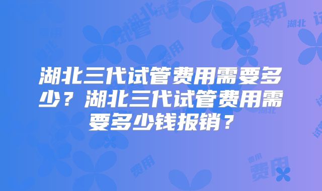 湖北三代试管费用需要多少？湖北三代试管费用需要多少钱报销？