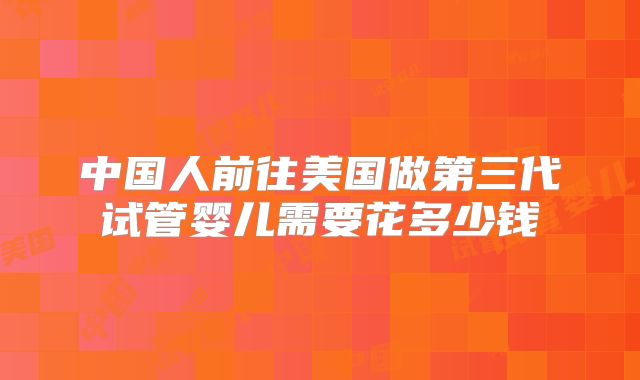 中国人前往美国做第三代试管婴儿需要花多少钱