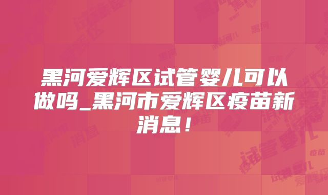 黑河爱辉区试管婴儿可以做吗_黑河市爱辉区疫苗新消息！