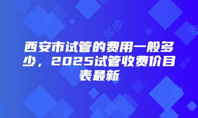 西安市试管的费用一般多少,2025试管收费价目表最新