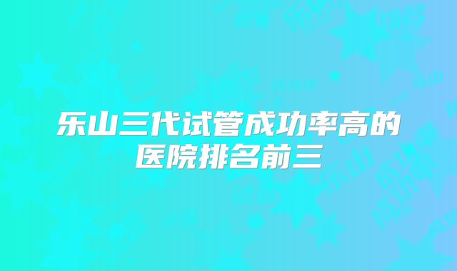 乐山三代试管成功率高的医院排名前三