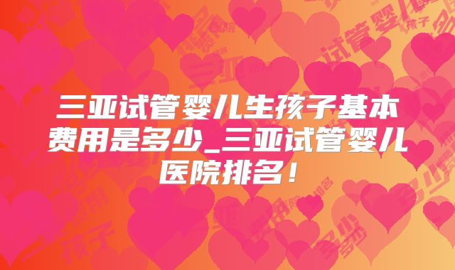 三亚试管婴儿生孩子基本费用是多少_三亚试管婴儿医院排名!