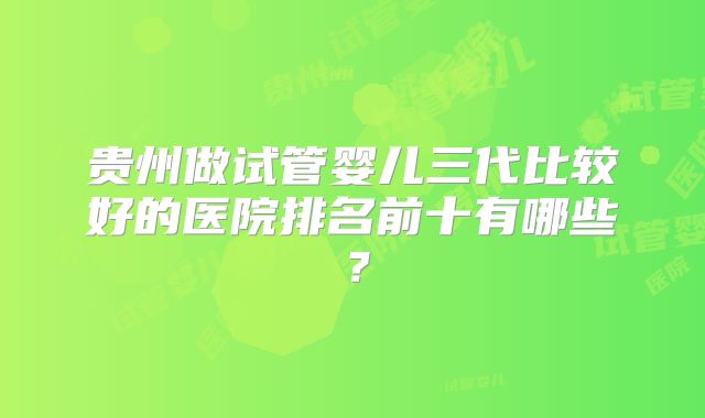 贵州做试管婴儿三代比较好的医院排名前十有哪些？