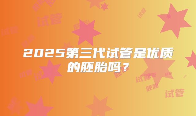 2025第三代试管是优质的胚胎吗?