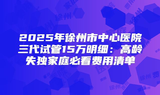 2025年徐州市中心医院三代试管15万明细:高龄失独家庭必看费用清单