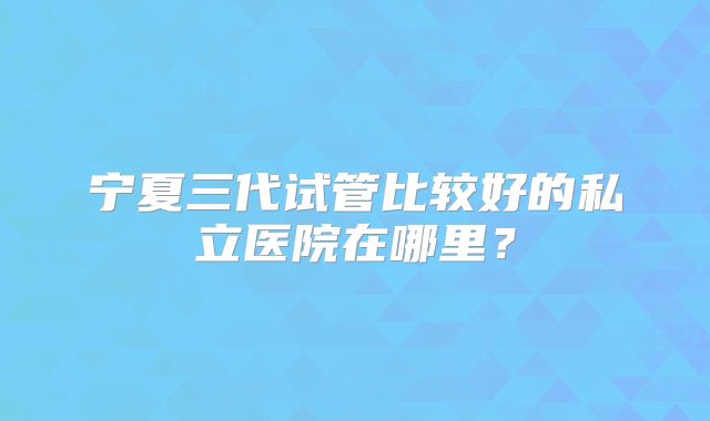 宁夏三代试管比较好的私立医院在哪里？