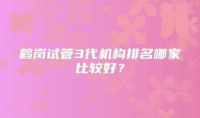鹤岗试管3代机构排名哪家比较好?