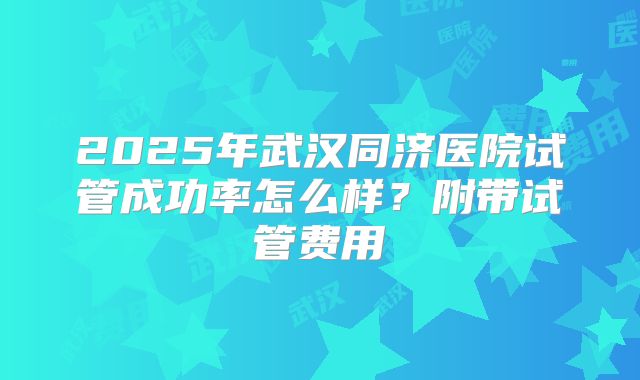 2025年武汉同济医院试管成功率怎么样?附带试管费用