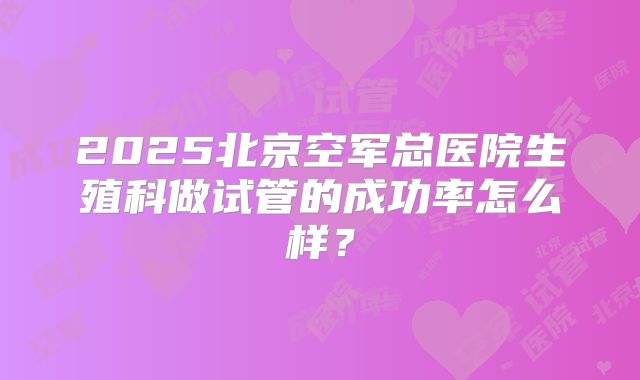 2025北京空军总医院生殖科做试管的成功率怎么样？