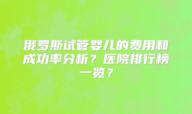 俄罗斯试管婴儿的费用和成功率分析？医院排行榜一览？