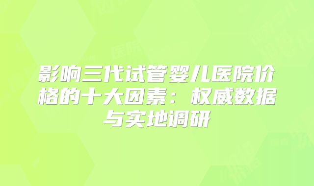 影响三代试管婴儿医院价格的十大因素：权威数据与实地调研