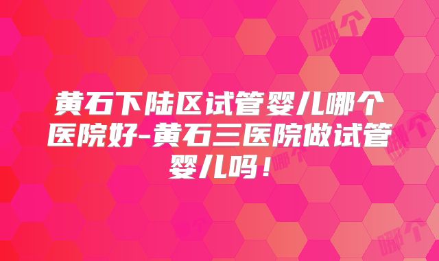 黄石下陆区试管婴儿哪个医院好-黄石三医院做试管婴儿吗!